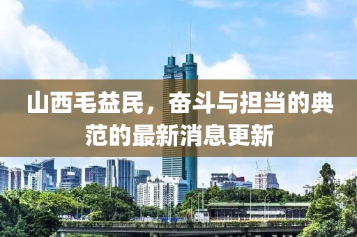 山西毛益民，奮斗與擔(dān)當(dāng)?shù)牡浞兜淖钚孪⒏? class=