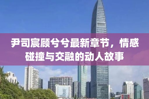 尹司宸顧兮兮最新章節(jié)，情感碰撞與交融的動(dòng)人故事