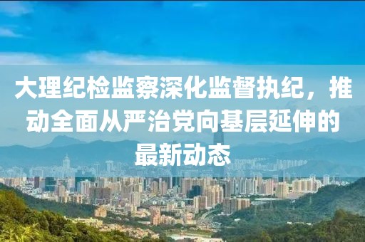 大理紀(jì)檢監(jiān)察深化監(jiān)督執(zhí)紀(jì)，推動(dòng)全面從嚴(yán)治黨向基層延伸的最新動(dòng)態(tài)
