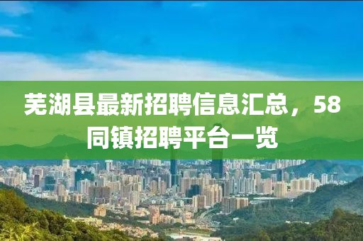 蕪湖縣最新招聘信息匯總，58同鎮(zhèn)招聘平臺(tái)一覽