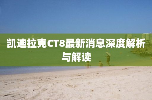 凱迪拉克CT8最新消息深度解析與解讀