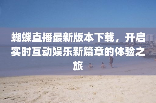 蝴蝶直播最新版本下載，開啟實(shí)時互動娛樂新篇章的體驗(yàn)之旅