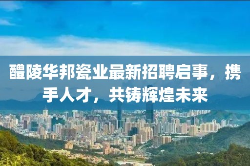 醴陵華邦瓷業(yè)最新招聘啟事，攜手人才，共鑄輝煌未來