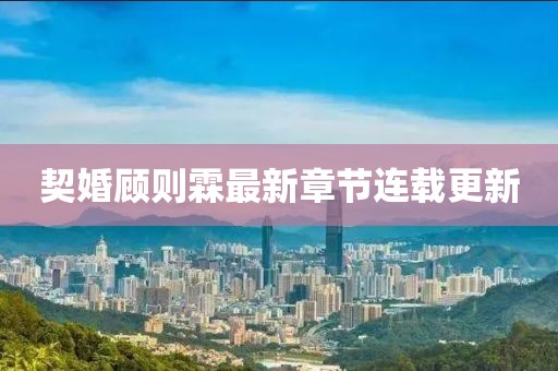 契婚顧則霖最新章節(jié)連載更新