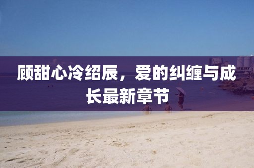 顧甜心冷紹辰，愛(ài)的糾纏與成長(zhǎng)最新章節(jié)