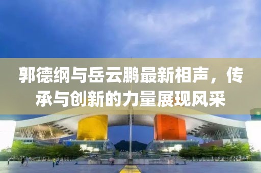 郭德綱與岳云鵬最新相聲，傳承與創(chuàng)新的力量展現(xiàn)風(fēng)采