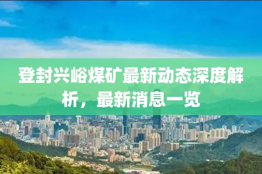 登封興峪煤礦最新動態(tài)深度解析，最新消息一覽