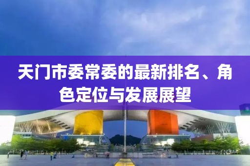 天門市委常委的最新排名、角色定位與發(fā)展展望