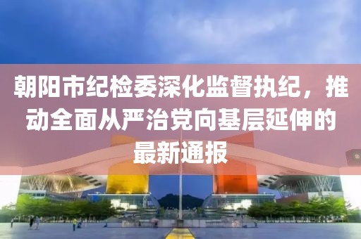 朝陽市紀檢委深化監(jiān)督執(zhí)紀，推動全面從嚴治黨向基層延伸的最新通報