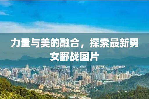 力量與美的融合，探索最新男女野戰(zhàn)圖片