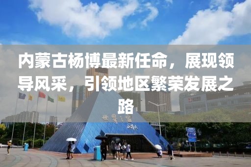 內(nèi)蒙古楊博最新任命，展現(xiàn)領(lǐng)導(dǎo)風(fēng)采，引領(lǐng)地區(qū)繁榮發(fā)展之路