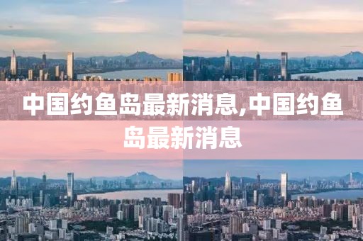 中國約魚島最新消息,中國約魚島最新消息