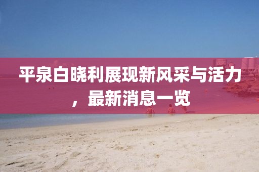 平泉白曉利展現(xiàn)新風(fēng)采與活力，最新消息一覽