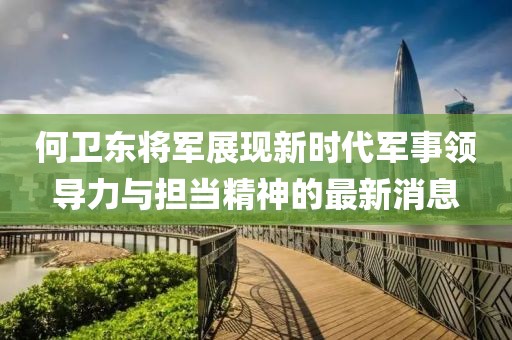 何衛(wèi)東將軍展現(xiàn)新時(shí)代軍事領(lǐng)導(dǎo)力與擔(dān)當(dāng)精神的最新消息