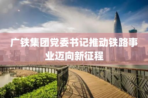 廣鐵集團黨委書記推動鐵路事業(yè)邁向新征程