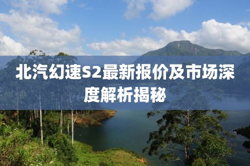 北汽幻速S2最新報價及市場深度解析揭秘