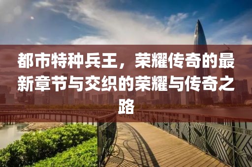 都市特種兵王，榮耀傳奇的最新章節(jié)與交織的榮耀與傳奇之路