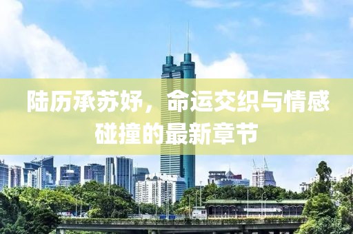 陸歷承蘇妤，命運(yùn)交織與情感碰撞的最新章節(jié)