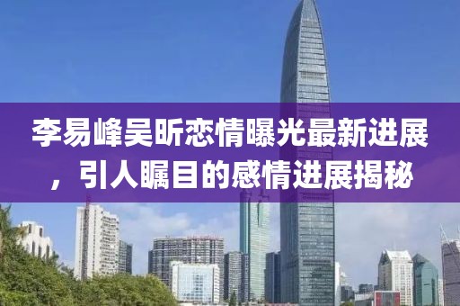 李易峰吳昕戀情曝光最新進展，引人矚目的感情進展揭秘