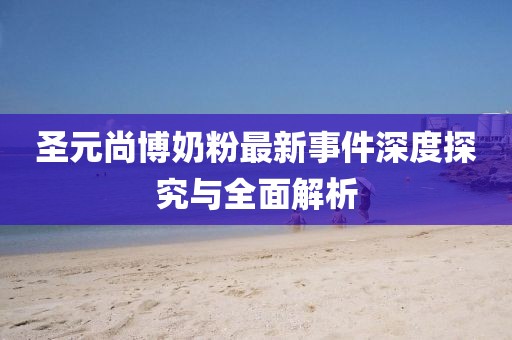 圣元尚博奶粉最新事件深度探究與全面解析