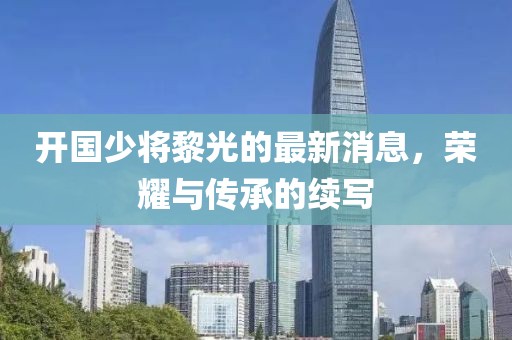 開國少將黎光的最新消息，榮耀與傳承的續(xù)寫