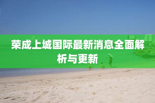 榮成上城國際最新消息全面解析與更新