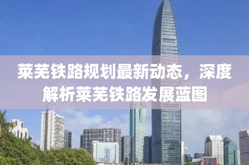 萊蕪鐵路規(guī)劃最新動態(tài)，深度解析萊蕪鐵路發(fā)展藍(lán)圖