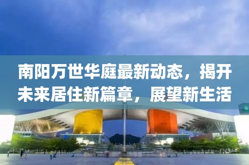南陽萬世華庭最新動態(tài)，揭開未來居住新篇章，展望新生活