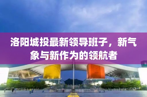 洛陽城投最新領(lǐng)導(dǎo)班子，新氣象與新作為的領(lǐng)航者