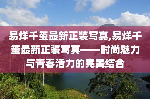 易烊千璽最新正裝寫真,易烊千璽最新正裝寫真——時尚魅力與青春活力的完美結(jié)合