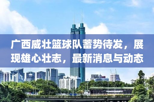 廣西威壯籃球隊(duì)蓄勢(shì)待發(fā)，展現(xiàn)雄心壯志，最新消息與動(dòng)態(tài)