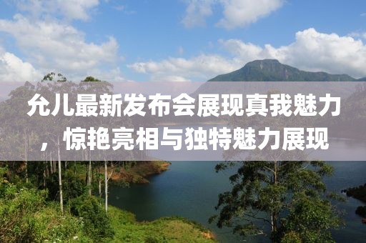 允兒最新發(fā)布會展現真我魅力，驚艷亮相與獨特魅力展現