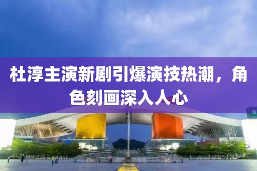 杜淳主演新劇引爆演技熱潮，角色刻畫深入人心