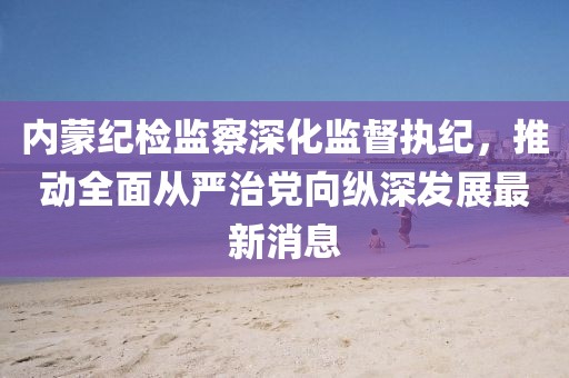 內(nèi)蒙紀(jì)檢監(jiān)察深化監(jiān)督執(zhí)紀(jì)，推動(dòng)全面從嚴(yán)治黨向縱深發(fā)展最新消息