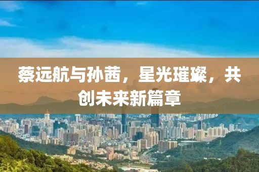 蔡遠航與孫茜，星光璀璨，共創(chuàng)未來新篇章