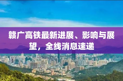 贛廣高鐵最新進(jìn)展、影響與展望，全線消息速遞