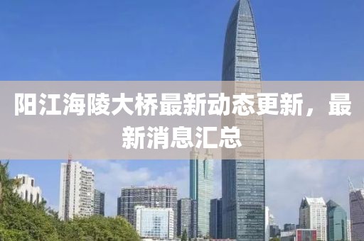 陽(yáng)江海陵大橋最新動(dòng)態(tài)更新，最新消息匯總