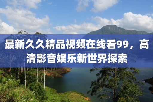 最新久久精品視頻在線看99，高清影音娛樂新世界探索
