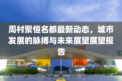 周村聚恒名都最新動(dòng)態(tài)，城市發(fā)展的脈搏與未來展望展望報(bào)告