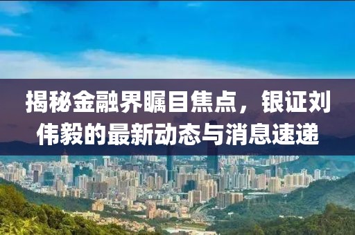 揭秘金融界矚目焦點(diǎn)，銀證劉偉毅的最新動(dòng)態(tài)與消息速遞