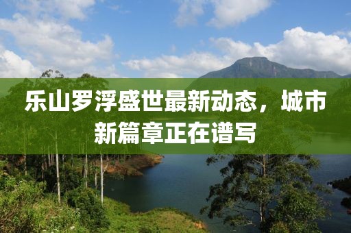 樂山羅浮盛世最新動(dòng)態(tài)，城市新篇章正在譜寫