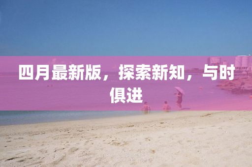 四月最新版，探索新知，與時俱進(jìn)