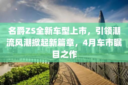 名爵ZS全新車型上市，引領(lǐng)潮流風(fēng)潮掀起新篇章，4月車市矚目之作