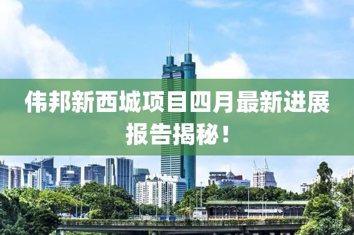 偉邦新西城項(xiàng)目四月最新進(jìn)展報(bào)告揭秘！