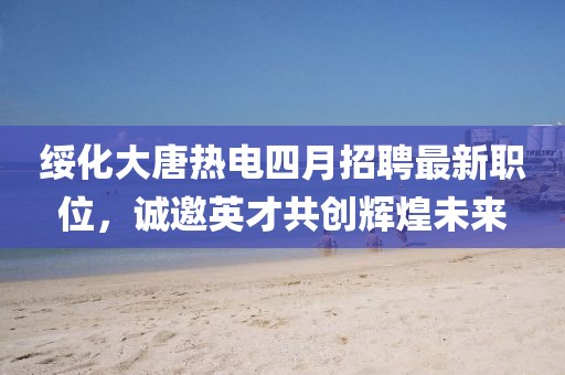 綏化大唐熱電四月招聘最新職位，誠邀英才共創(chuàng)輝煌未來