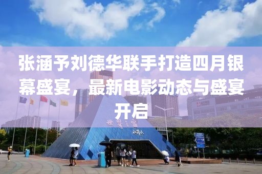 張涵予劉德華聯(lián)手打造四月銀幕盛宴，最新電影動態(tài)與盛宴開啟