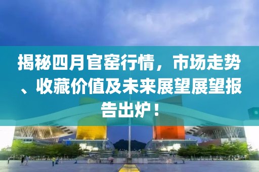 揭秘四月官窯行情，市場走勢、收藏價值及未來展望展望報告出爐！