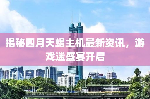 揭秘四月天蝎主機(jī)最新資訊，游戲迷盛宴開啟