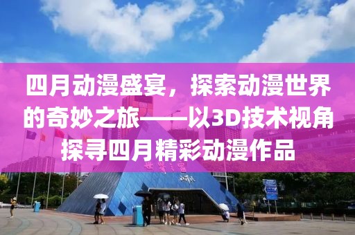 四月動漫盛宴，探索動漫世界的奇妙之旅——以3D技術(shù)視角探尋四月精彩動漫作品