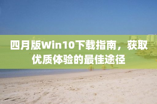四月版Win10下載指南，獲取優(yōu)質(zhì)體驗(yàn)的最佳途徑